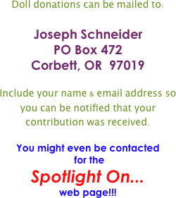 Doll donations can be mailed to:


Joseph Schneider
PO Box 472
Corbett, OR  97019


Include your name & email address so you can be notified that your contribution was received.  

You might even be contacted
 for the 
Spotlight On... 
web page!!!